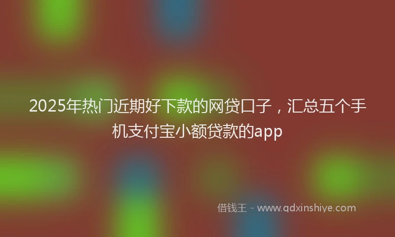 2025年热门近期好下款的网贷口子，汇总五个手机支付宝小额贷款的app