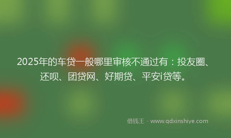 2025年的车贷一般哪里审核不通过有：投友圈、还呗、团贷网、好期贷、平安i贷等。
