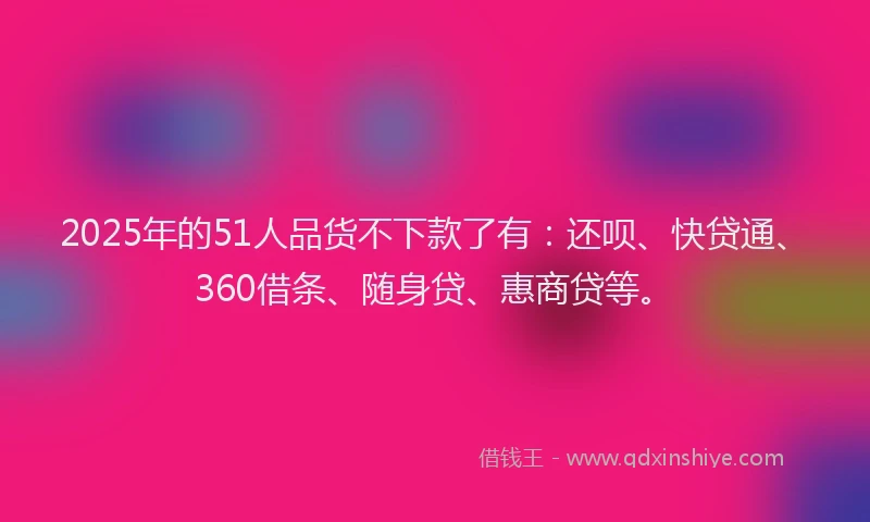 2025年的51人品货不下款了有：还呗、快贷通、360借条、随身贷、惠商贷等。