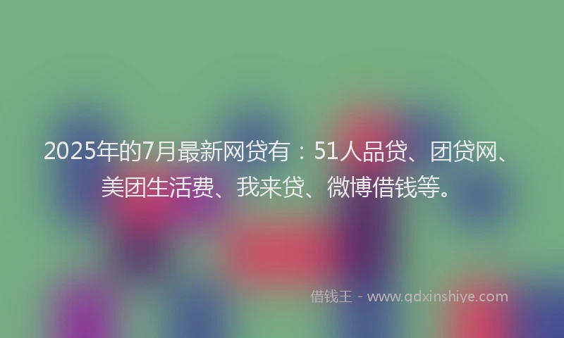 2025年的7月最新网贷有：51人品贷、团贷网、美团生活费、我来贷、微博借钱等。