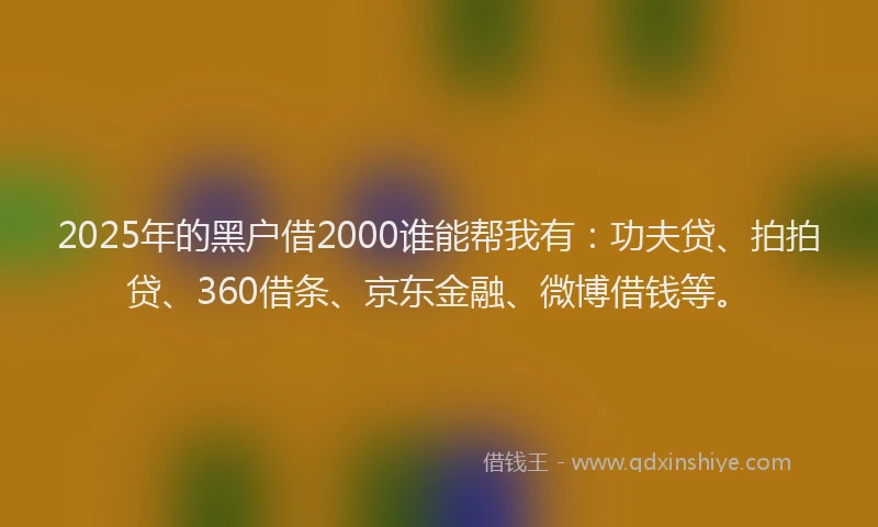 2025年的黑户借2000谁能帮我有：功夫贷、拍拍贷、360借条、京东金融、微博借钱等。