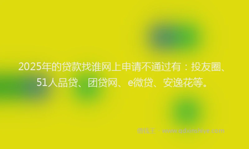 2025年的贷款找谁网上申请不通过有：投友圈、51人品贷、团贷网、e微贷、安逸花等。