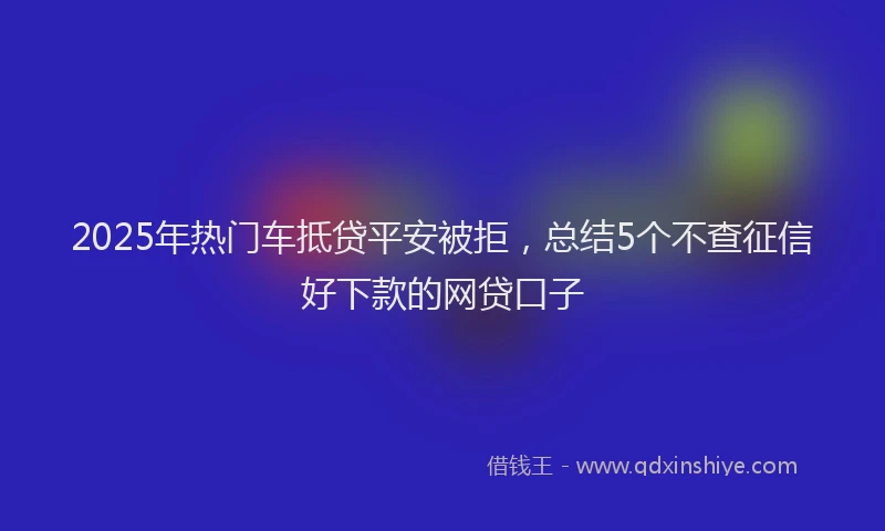 2025年热门车抵贷平安被拒，总结5个不查征信好下款的网贷口子