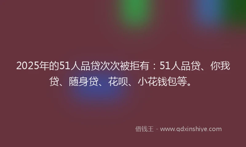 2025年的51人品贷次次被拒有：51人品贷、你我贷、随身贷、花呗、小花钱包等。