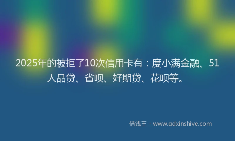 2025年的被拒了10次信用卡有:度小满金融、51人品贷、省呗、好期贷、花呗等。