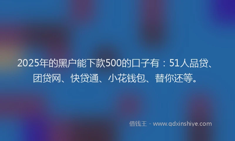 2025年的黑户能下款500的口子有：51人品贷、团贷网、快贷通、小花钱包、替你还等。