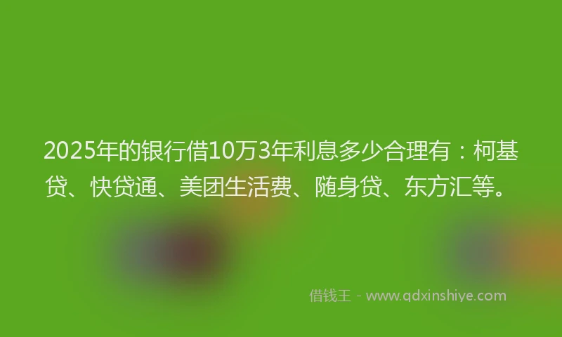 2025年的银行借10万3年利息多少合理有：柯基贷、快贷通、美团生活费、随身贷、东方汇等。