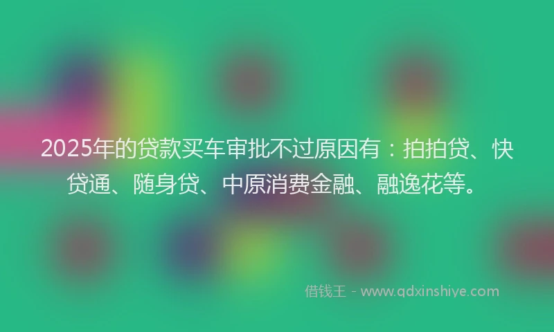 2025年的贷款买车审批不过原因有：拍拍贷、快贷通、随身贷、中原消费金融、融逸花等。