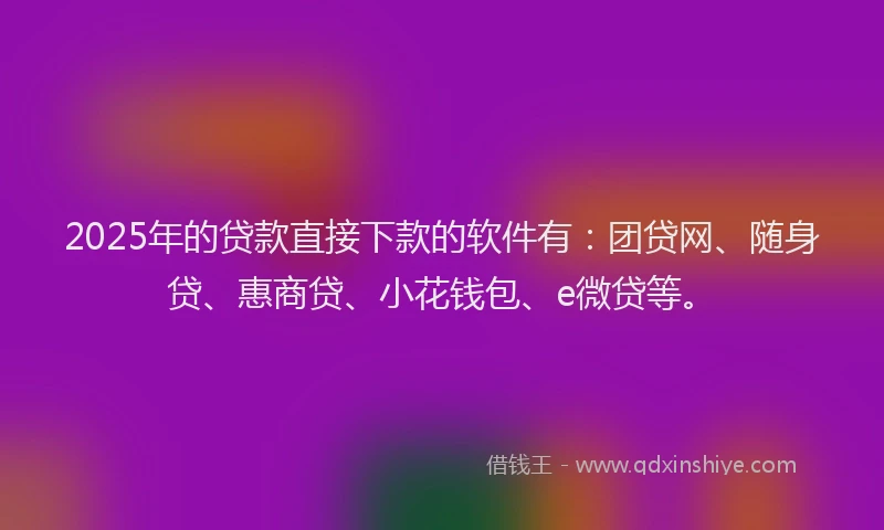 2025年的贷款直接下款的软件有：团贷网、随身贷、惠商贷、小花钱包、e微贷等。