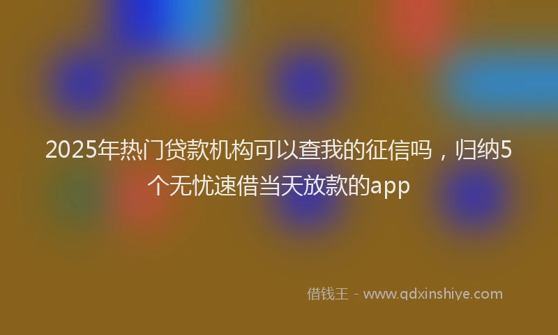 2025年热门贷款机构可以查我的征信吗，归纳5个无忧速借当天放款的app