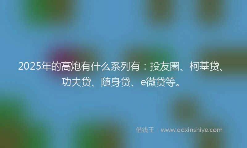 2025年的高炮有什么系列有：投友圈、柯基贷、功夫贷、随身贷、e微贷等。