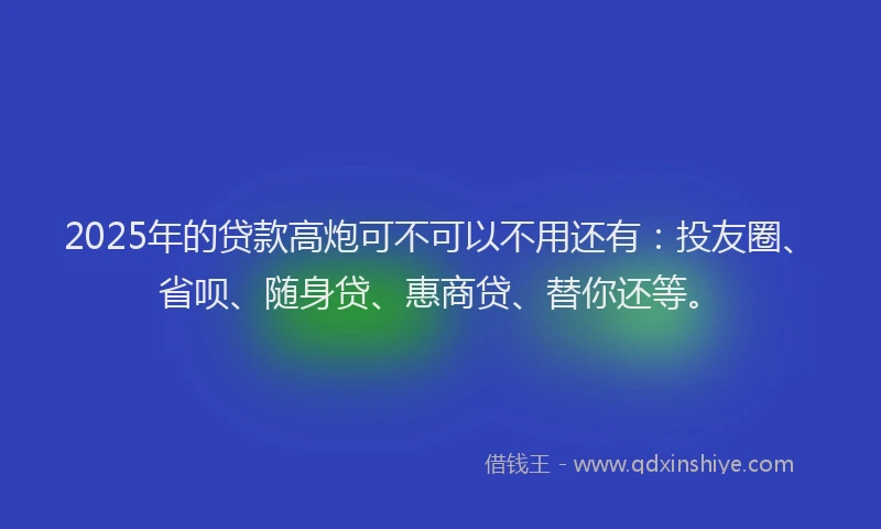 2025年的贷款高炮可不可以不用还有：投友圈、省呗、随身贷、惠商贷、替你还等。
