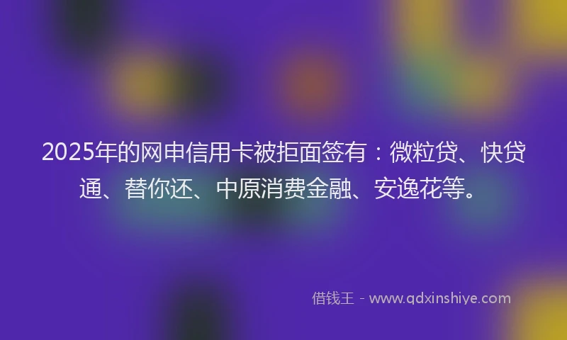 2025年的网申信用卡被拒面签有：微粒贷、快贷通、替你还、中原消费金融、安逸花等。