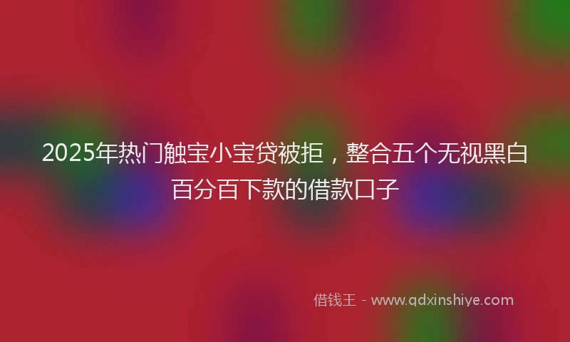 2025年热门触宝小宝贷被拒，整合五个无视黑白百分百下款的借款口子