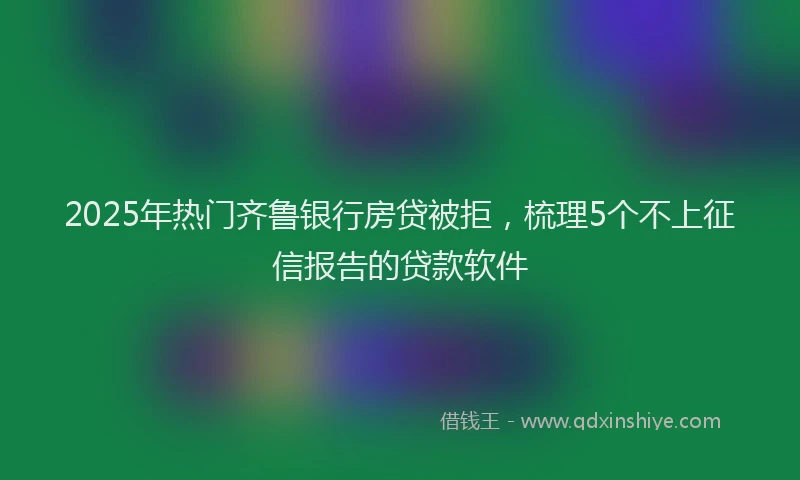 2025年热门齐鲁银行房贷被拒，梳理5个不上征信报告的贷款软件