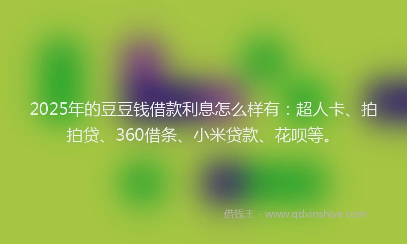 2025年的豆豆钱借款利息怎么样有：超人卡、拍拍贷、360借条、小米贷款、花呗等。