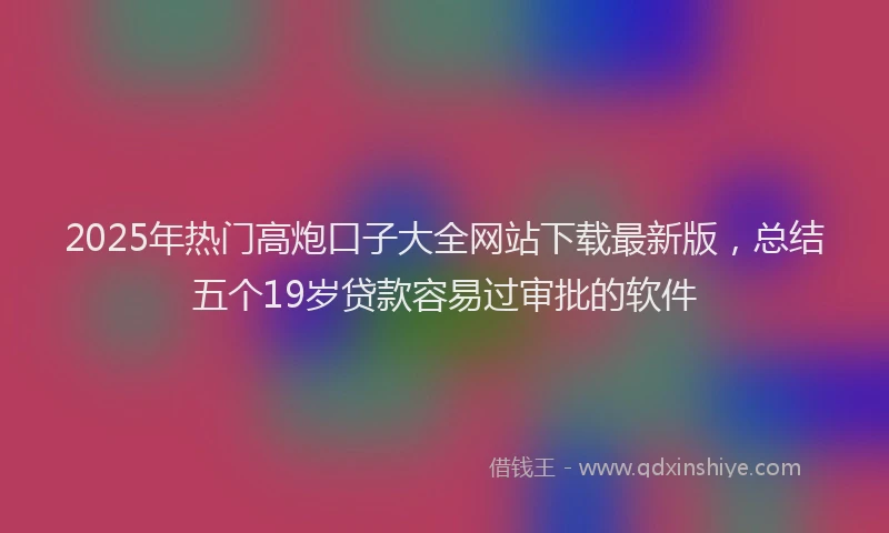 2025年热门高炮口子大全网站下载最新版，总结五个19岁贷款容易过审批的软件
