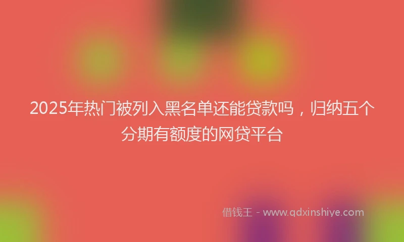 2025年热门被列入黑名单还能贷款吗，归纳五个分期有额度的网贷平台