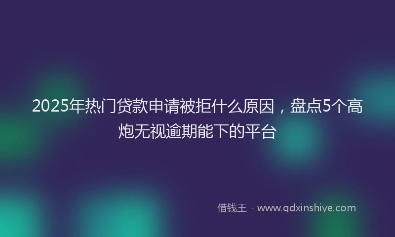 2025年热门贷款申请被拒什么原因，盘点5个高炮无视逾期能下的平台