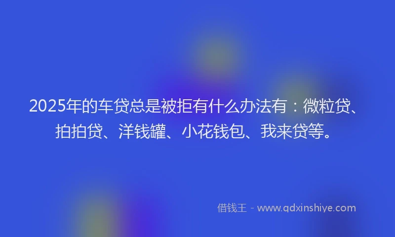 2025年的车贷总是被拒有什么办法有：微粒贷、拍拍贷、洋钱罐、小花钱包、我来贷等。