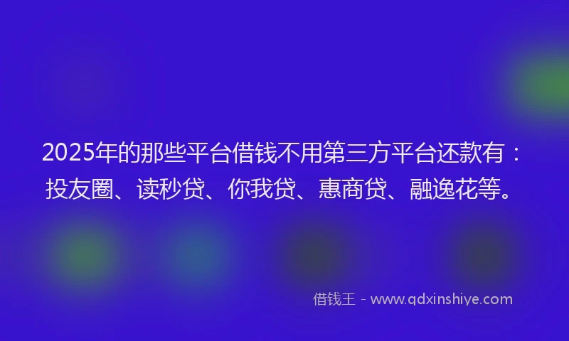 2025年的那些平台借钱不用第三方平台还款有：投友圈、读秒贷、你我贷、惠商贷、融逸花等。