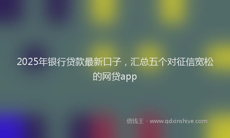 2025年银行贷款最新口子，汇总五个对征信宽松的网贷app