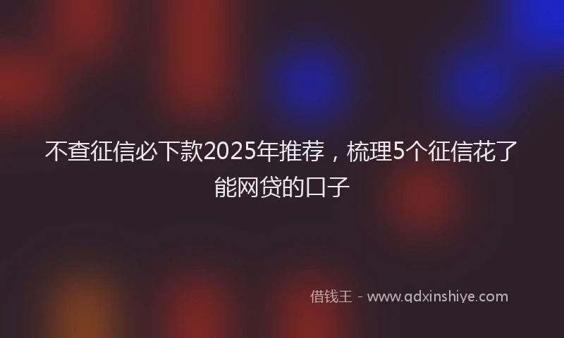不查征信必下款2025年推荐，梳理5个征信花了能网贷的口子