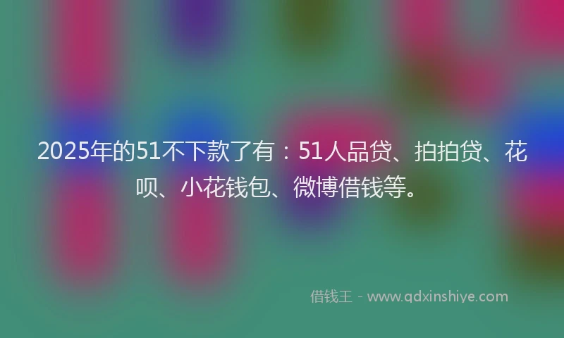 2025年的51不下款了有：51人品贷、拍拍贷、花呗、小花钱包、微博借钱等。