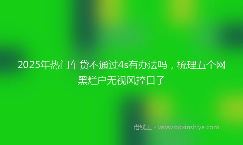 2025年热门车贷不通过4s有办法吗，梳理五个网黑烂户无视风控口子