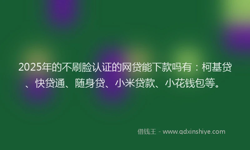 2025年的不刷脸认证的网贷能下款吗有：柯基贷、快贷通、随身贷、小米贷款、小花钱包等。