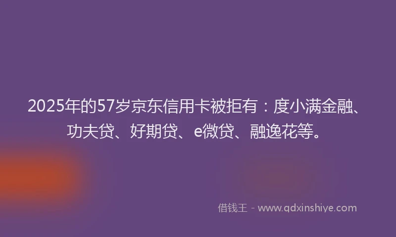 2025年的57岁京东信用卡被拒有：度小满金融、功夫贷、好期贷、e微贷、融逸花等。