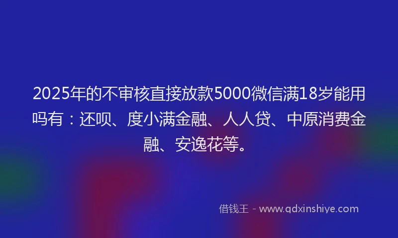 2025年的不审核直接放款5000微信满18岁能用吗有：还呗、度小满金融、人人贷、中原消费金融、安逸花等。