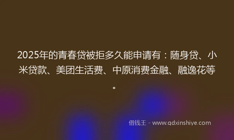 2025年的青春贷被拒多久能申请有：随身贷、小米贷款、美团生活费、中原消费金融、融逸花等。