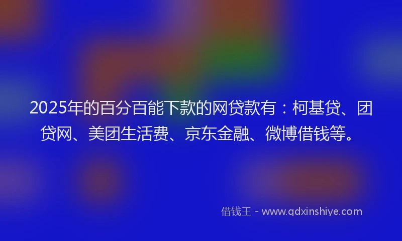 2025年的百分百能下款的网贷款有：柯基贷、团贷网、美团生活费、京东金融、微博借钱等。
