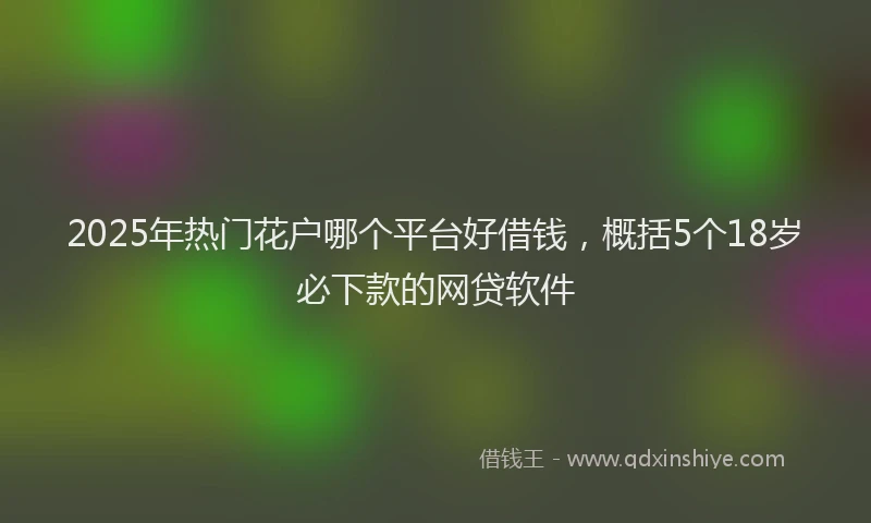 2025年热门花户哪个平台好借钱，概括5个18岁必下款的网贷软件