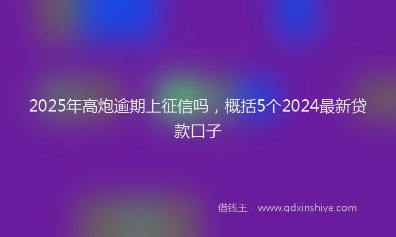 2025年高炮逾期上征信吗，概括5个2024最新贷款口子