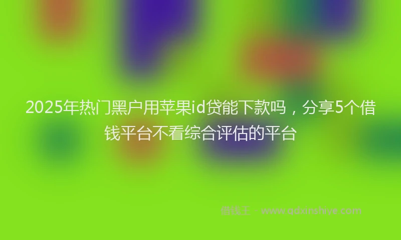 2025年热门黑户用苹果id贷能下款吗，分享5个借钱平台不看综合评估的平台