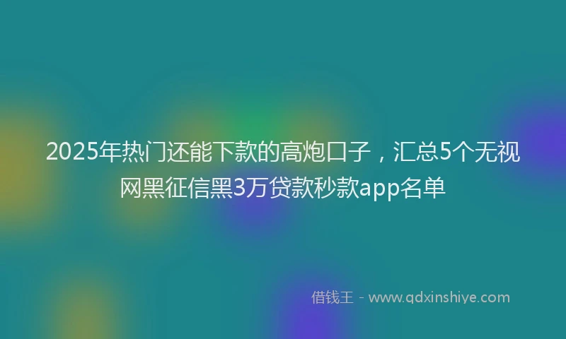 2025年热门还能下款的高炮口子，汇总5个无视网黑征信黑3万贷款秒款app名单