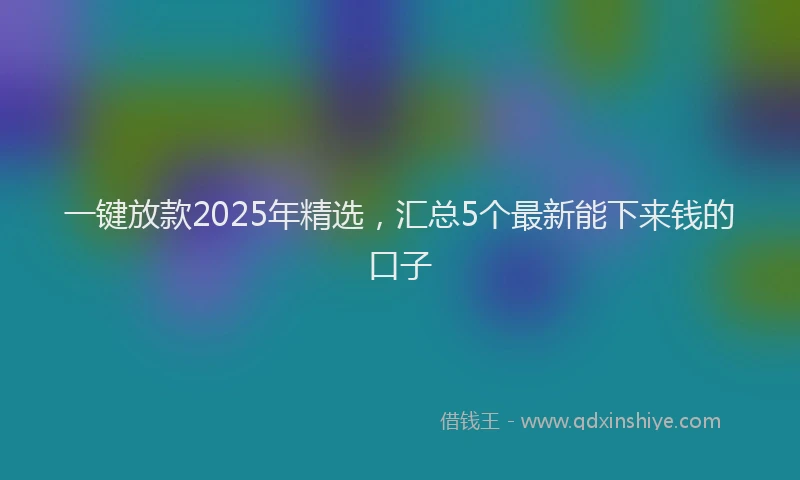 一键放款2025年精选，汇总5个最新能下来钱的口子