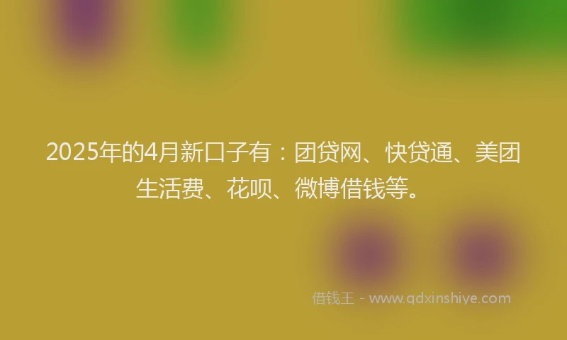 2025年的4月新口子有：团贷网、快贷通、美团生活费、花呗、微博借钱等。