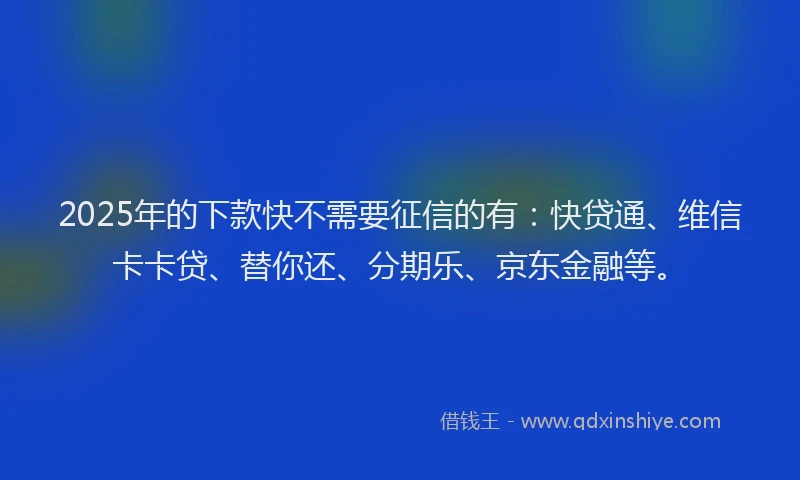 2025年的下款快不需要征信的有：快贷通、维信卡卡贷、替你还、分期乐、京东金融等。