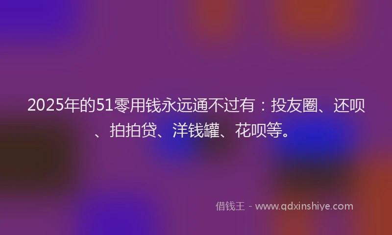 2025年的51零用钱永远通不过有：投友圈、还呗、拍拍贷、洋钱罐、花呗等。