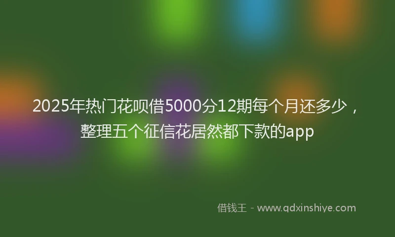 2025年热门花呗借5000分12期每个月还多少，整理五个征信花居然都下款的app