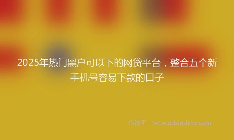 2025年热门黑户可以下的网贷平台，整合五个新手机号容易下款的口子