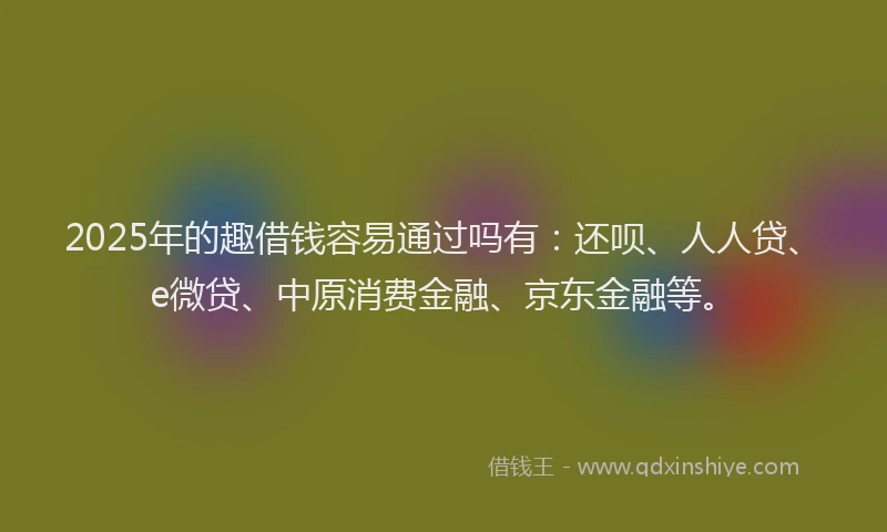 2025年的趣借钱容易通过吗有：还呗、人人贷、e微贷、中原消费金融、京东金融等。
