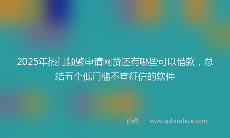 2025年热门频繁申请网贷还有哪些可以借款，总结五个低门槛不查征信的软件