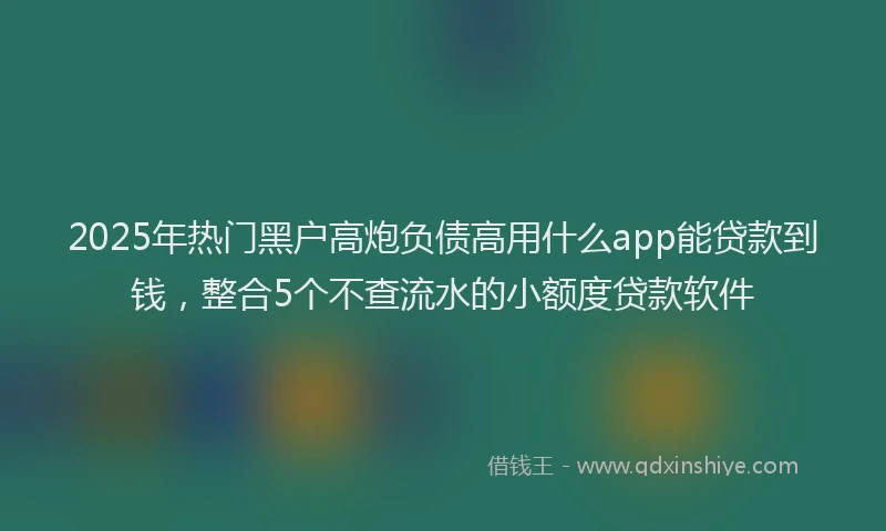 2025年热门黑户高炮负债高用什么app能贷款到钱，整合5个不查流水的小额度贷款软件