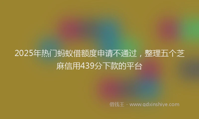 2025年热门蚂蚁借额度申请不通过，整理五个芝麻信用439分下款的平台
