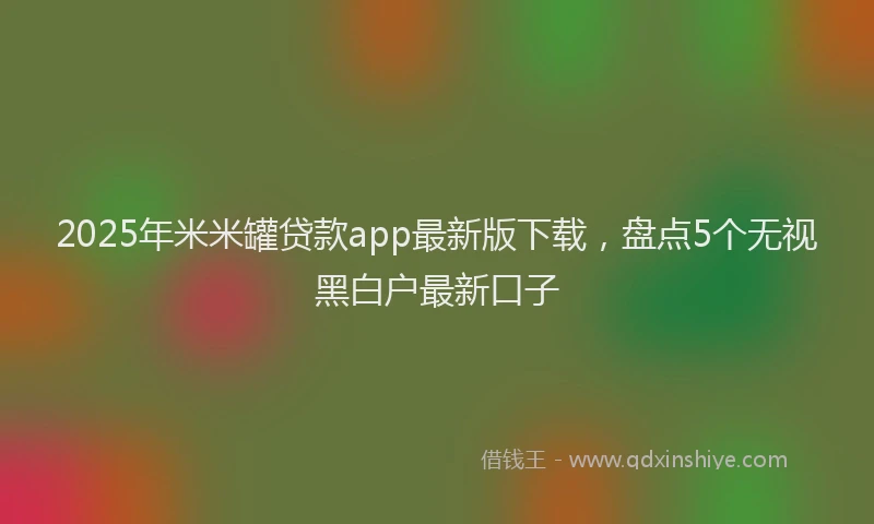 2025年米米罐贷款app最新版下载，盘点5个无视黑白户最新口子