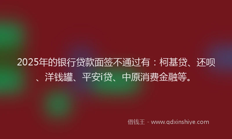 2025年的银行贷款面签不通过有：柯基贷、还呗、洋钱罐、平安i贷、中原消费金融等。